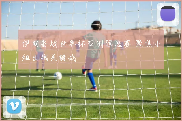 伊朗备战世界杯亚洲预选赛 聚焦小组出线关键战