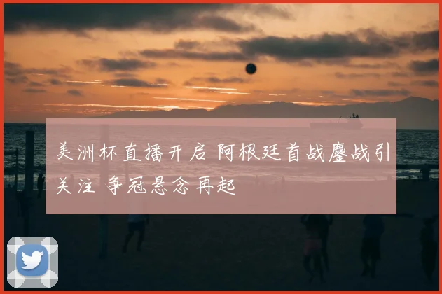 美洲杯直播开启 阿根廷首战鏖战引关注 争冠悬念再起