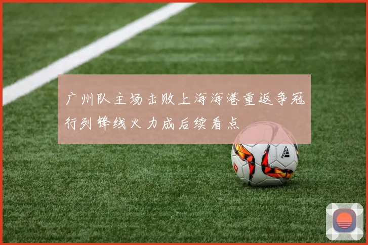广州队主场击败上海海港重返争冠行列锋线火力成后续看点