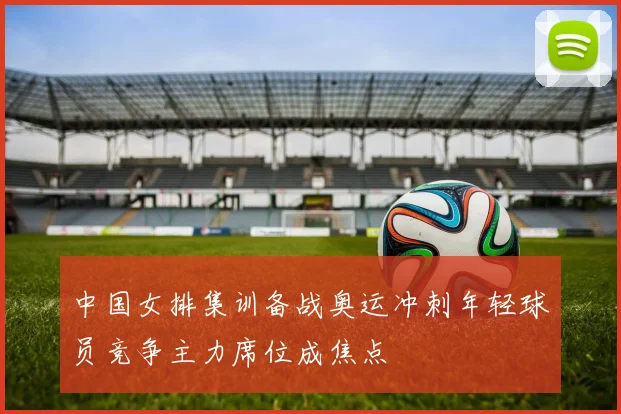 中国女排集训备战奥运冲刺年轻球员竞争主力席位成焦点