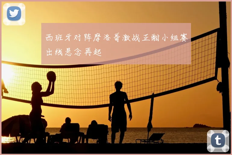西班牙对阵摩洛哥激战正酣小组赛出线悬念再起