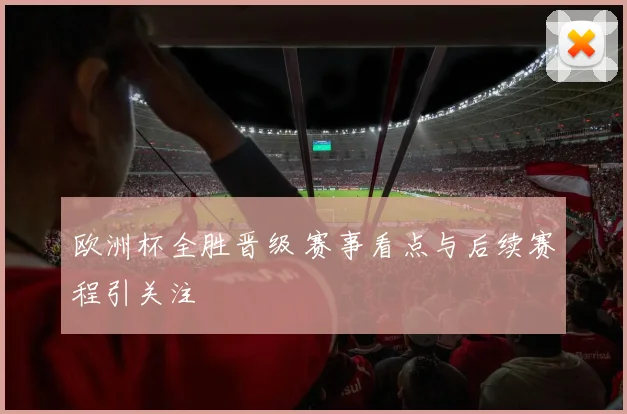 欧洲杯全胜晋级 赛事看点与后续赛程引关注