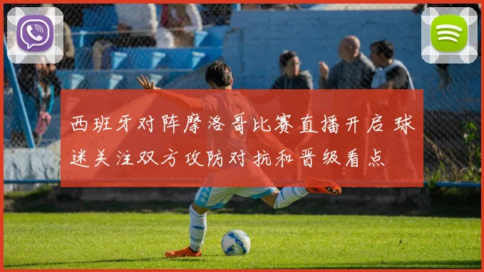 西班牙对阵摩洛哥比赛直播开启 球迷关注双方攻防对抗和晋级看点