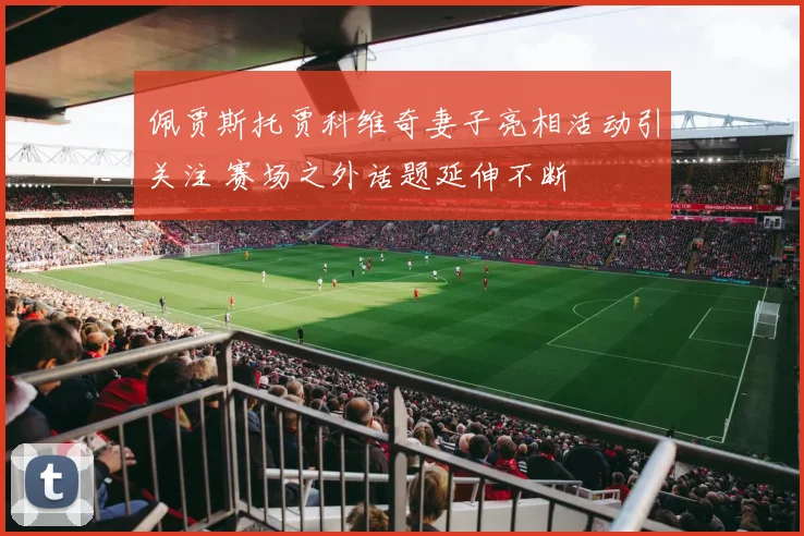 佩贾斯托贾科维奇妻子亮相活动引关注 赛场之外话题延伸不断