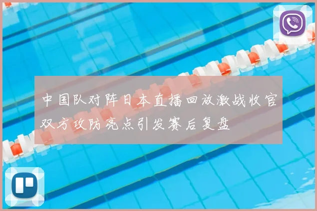 中国队对阵日本直播回放激战收官双方攻防亮点引发赛后复盘