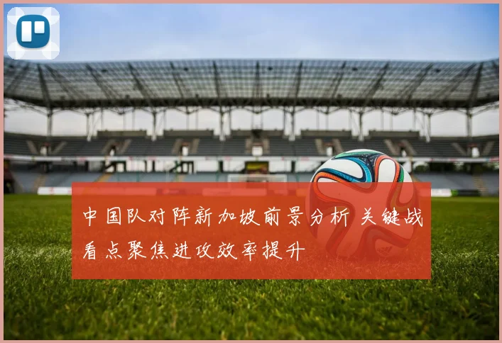 中国队对阵新加坡前景分析 关键战看点聚焦进攻效率提升