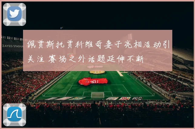 佩贾斯托贾科维奇妻子亮相活动引关注 赛场之外话题延伸不断