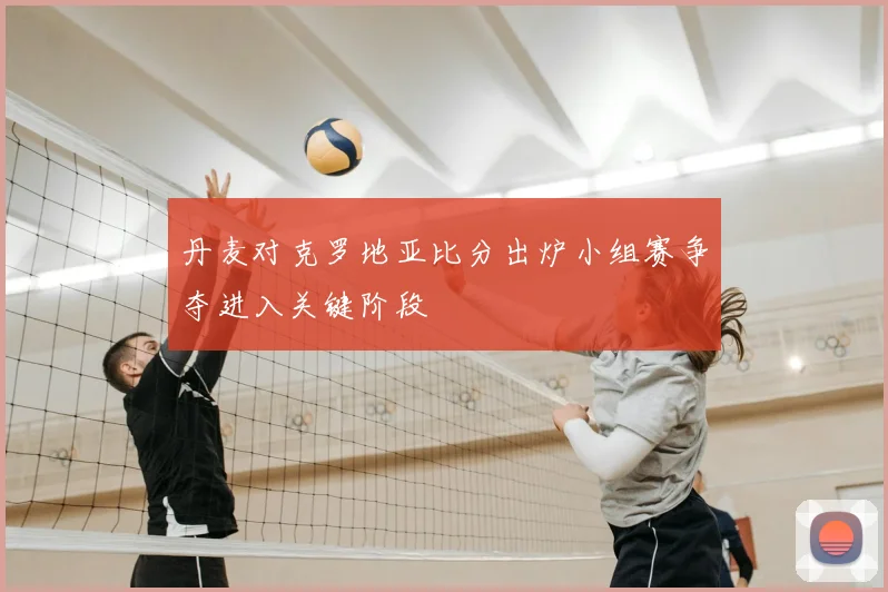 丹麦对克罗地亚比分出炉小组赛争夺进入关键阶段