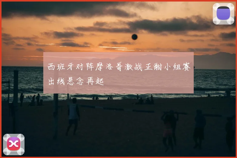 西班牙对阵摩洛哥激战正酣小组赛出线悬念再起