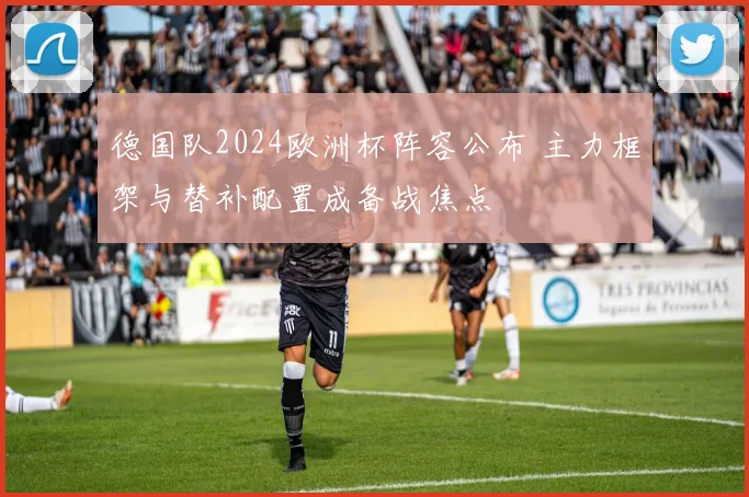 德国队2024欧洲杯阵容公布 主力框架与替补配置成备战焦点