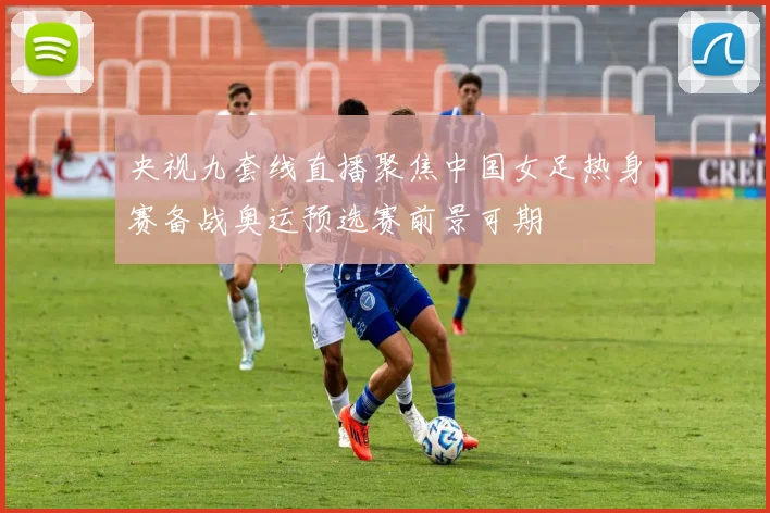 央视九套线直播聚焦中国女足热身赛备战奥运预选赛前景可期