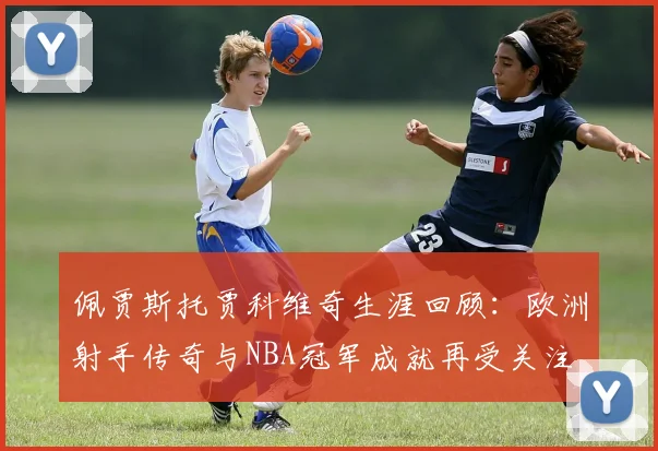 佩贾斯托贾科维奇生涯回顾：欧洲射手传奇与NBA冠军成就再受关注