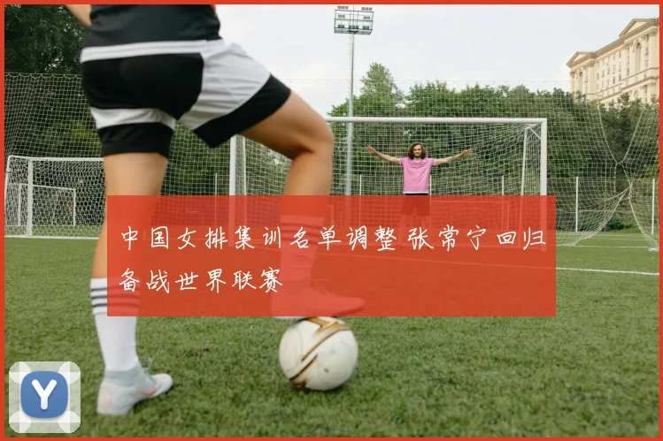 中国女排集训名单调整 张常宁回归备战世界联赛