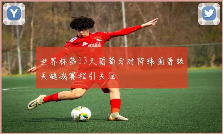世界杯第13天葡萄牙对阵韩国晋级关键战赛程引关注