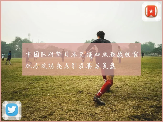 中国队对阵日本直播回放激战收官双方攻防亮点引发赛后复盘