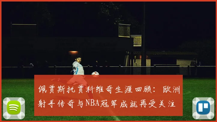 佩贾斯托贾科维奇生涯回顾：欧洲射手传奇与NBA冠军成就再受关注