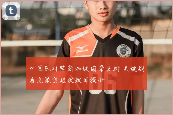中国队对阵新加坡前景分析 关键战看点聚焦进攻效率提升
